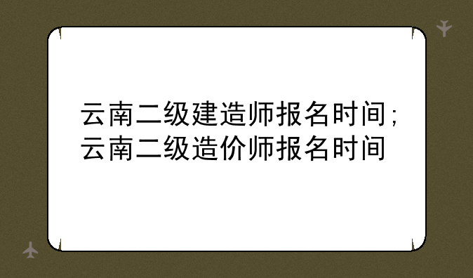 云南二级建造师报名时间;云南二级造价师报名时间