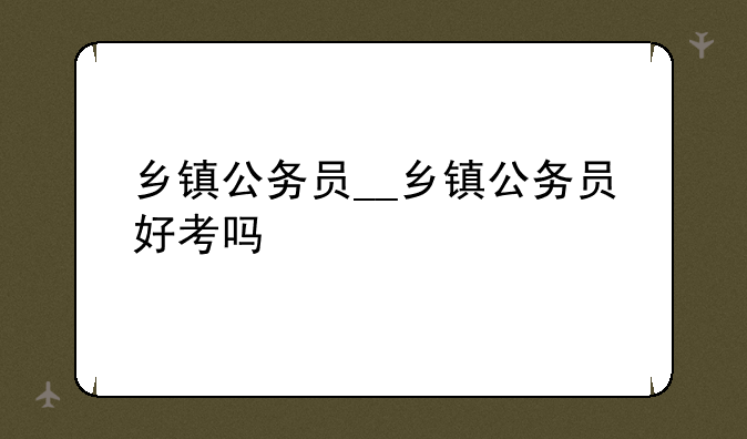 乡镇公务员__乡镇公务员好考吗