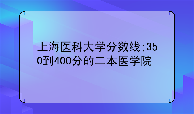 上海医科大学分数线;350到400分的二本医学院