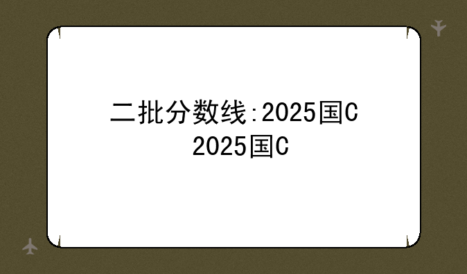 二批分数线:2025国网二批分数线