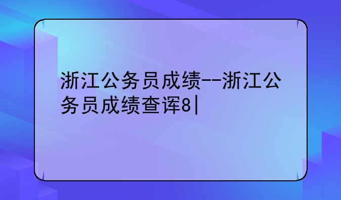浙江公务员成绩--浙江公务员成绩查询时间