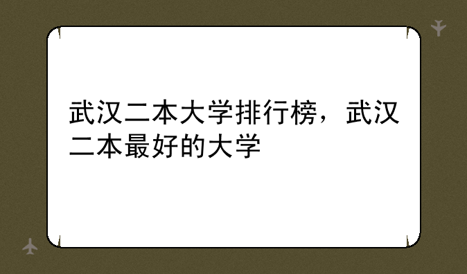 武汉二本大学排行榜，武汉二本最好的大学