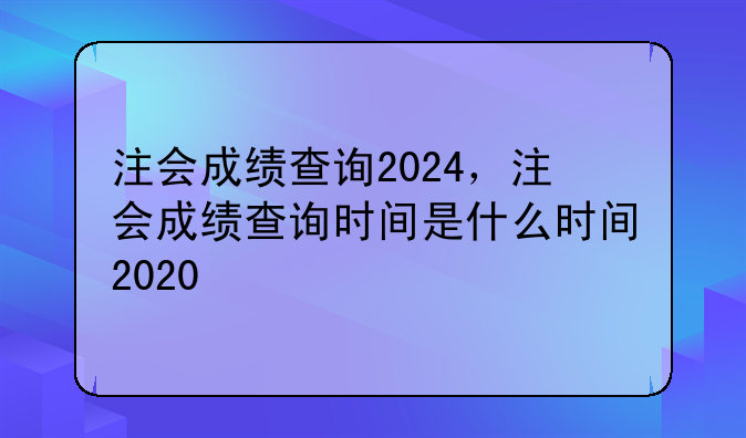 注会成绩查询2024，注会成绩查询时间是什么时间2020