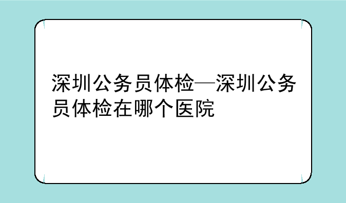 深圳公务员体检—深圳公务员体检在哪个医院