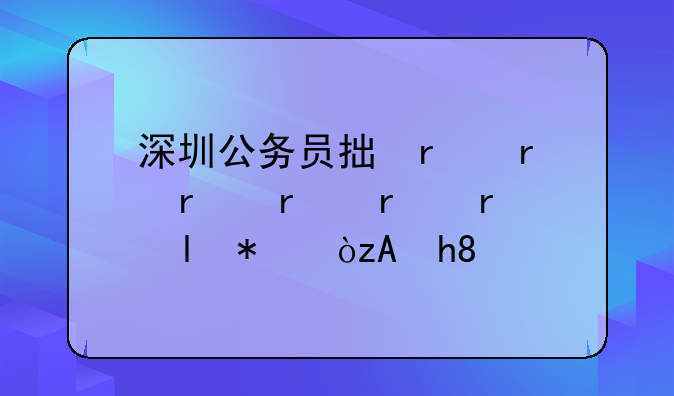 深圳公务员招考，深圳公务员招考比例