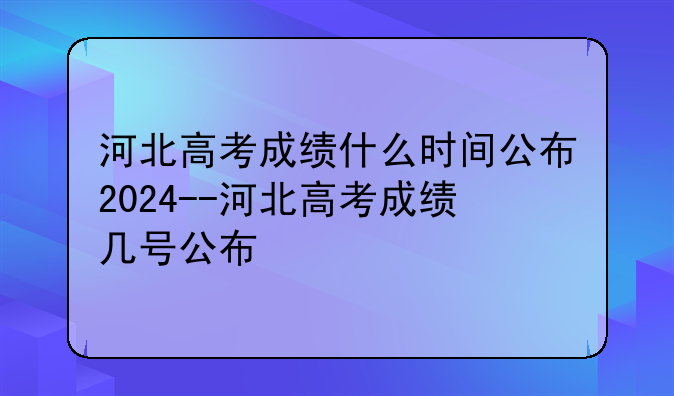 河北高考成绩什么时间公布2024--河北高考成绩几号公布