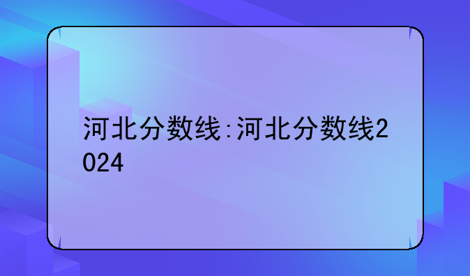 河北分数线:河北分数线2024