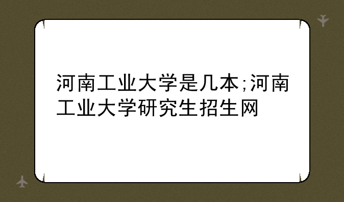 河南工业大学是几本;河南工业大学研究生招生网