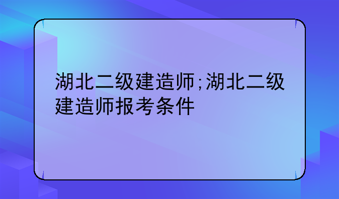 湖北二级建造师;湖北二级建造师报考条件