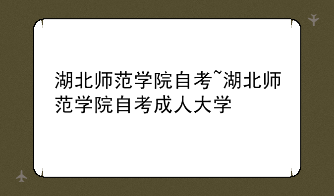 湖北师范学院自考~湖北师范学院自考成人大学