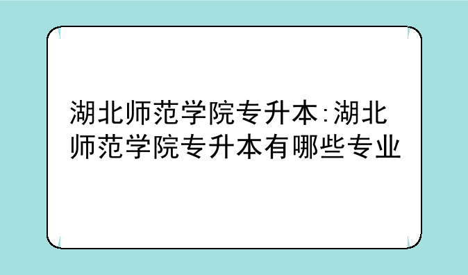 湖北师范学院专升本:湖北师范学院专升本有哪些专业