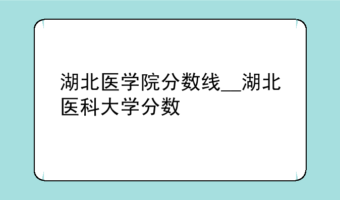 湖北医学院分数线__湖北医科大学分数