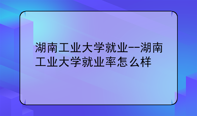 湖南工业大学就业--湖南工业大学就业率怎么样