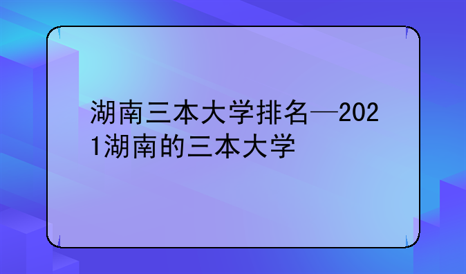 湖南三本大学排名—2021湖南的三本大学