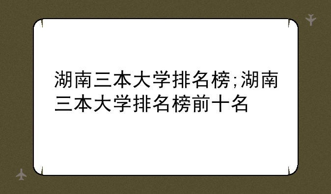 湖南三本大学排名榜;湖南三本大学排名榜前十名
