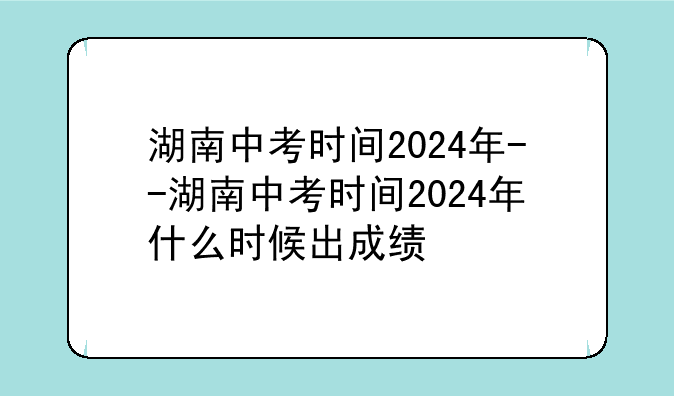 湖南中考时间2024年--湖南中考时间2024年什么时候出成绩