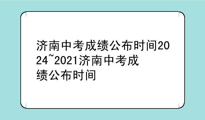 济南中考成绩公布时间2024~2021济南中考成绩公布时间