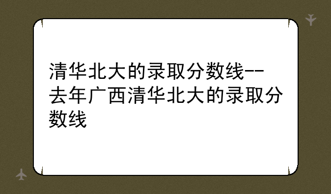 清华北大的录取分数线--去年广西清华北大的录取分数线