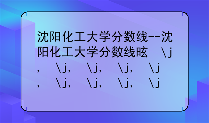沈阳化工大学分数线--沈阳化工大学分数线是多少?