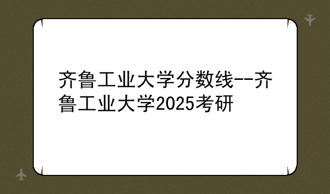 齐鲁工业大学分数线--齐鲁工业大学2025考研