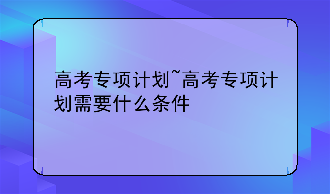 高考专项计划~高考专项计划需要什么条件
