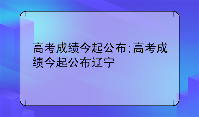 高考成绩今起公布;高考成绩今起公布辽宁