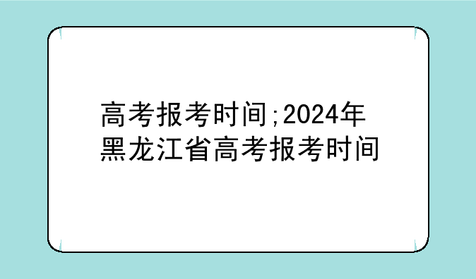 高考报考时间;2024年黑龙江省高考报考时间