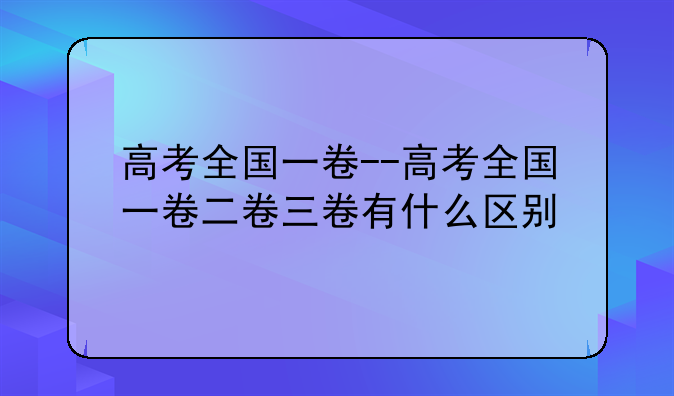 高考全国一卷--高考全国一卷二卷三卷有什么区别