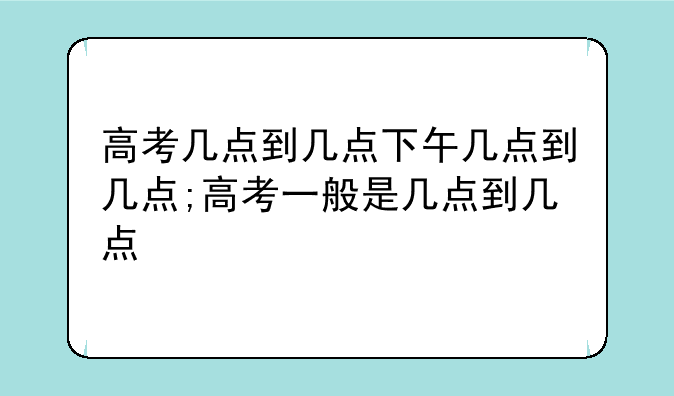 高考几点到几点下午几点到几点;高考一般是几点到几点