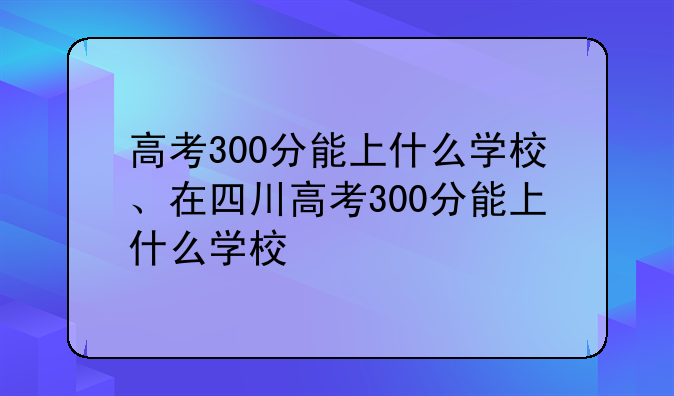 高考300分能上什么学校、在四川高考300分能上什么学校