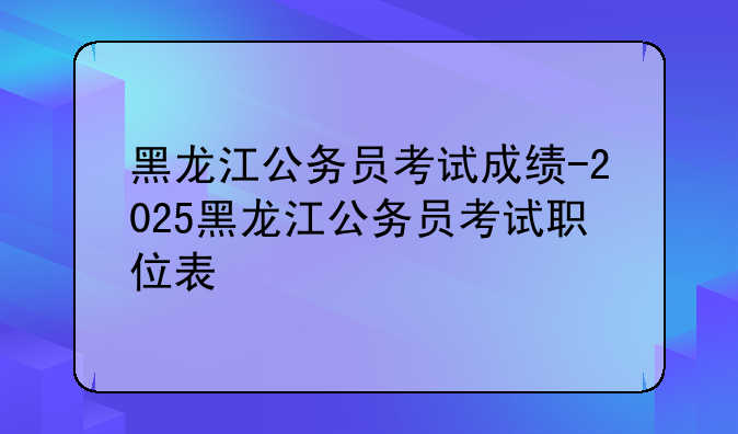 黑龙江公务员考试成绩-2025黑龙江公务员考试职位表