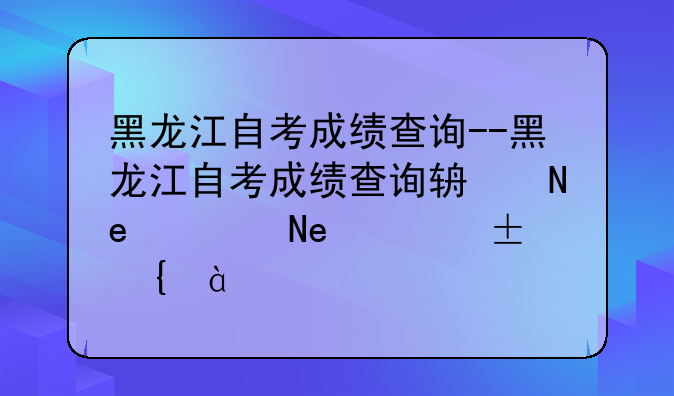 黑龙江自考成绩查询--黑龙江自考成绩查询辅助平台