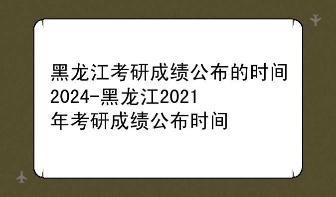 黑龙江考研成绩公布的时间2024-黑龙江2021年考研成绩公布时间