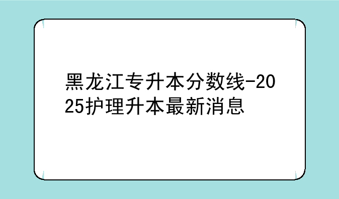黑龙江专升本分数线-2025护理升本最新消息