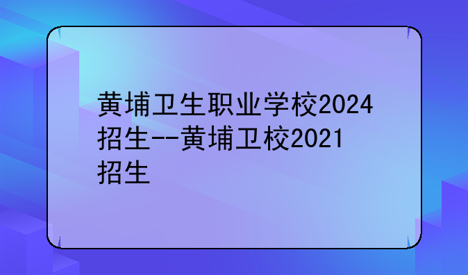 黄埔卫生职业学校2024招生--黄埔卫校2021招生