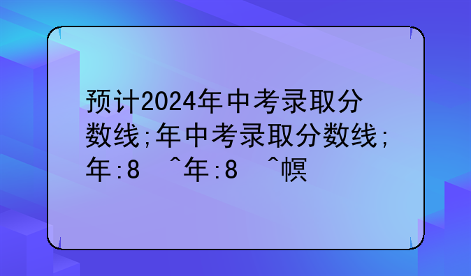 预计2024年中考录取分数线;2024年中考录取分数线最低分