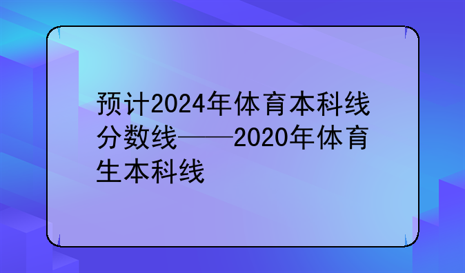 预计2024年体育本科线分数线——2020年体育生本科线