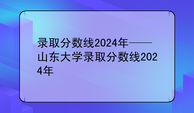 录取分数线2024年——山东大学录取分数线2024年