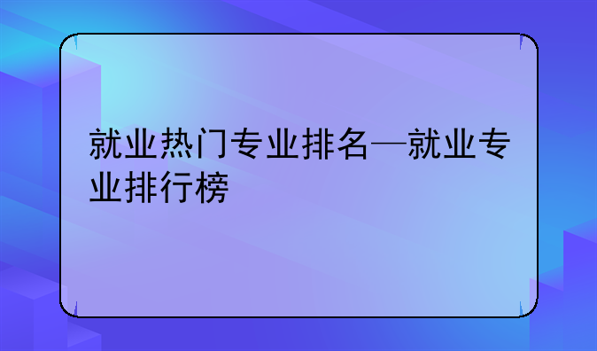 就业热门专业排名—就业专业排行榜