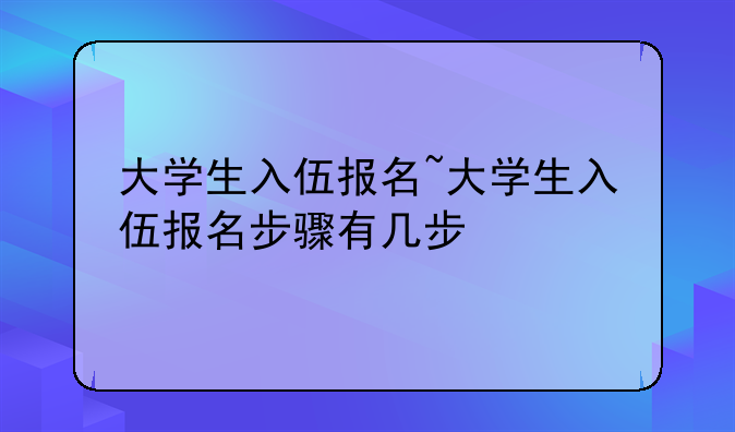 大学生入伍报名~大学生入伍报名步骤有几步