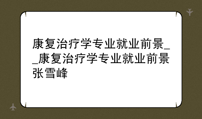 康复治疗学专业就业前景__康复治疗学专业就业前景张雪峰