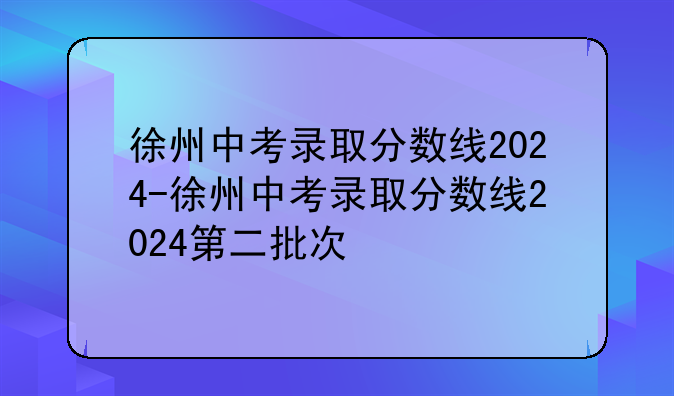 徐州中考录取分数线2024-徐州中考录取分数线2024第二批次