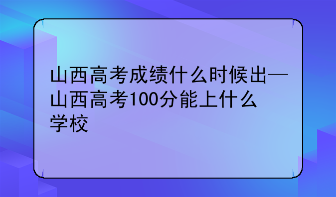 山西高考成绩什么时候出—山西高考100分能上什么学校