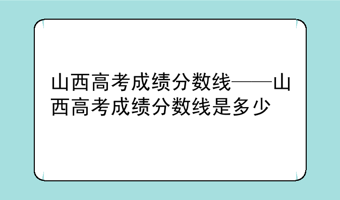 山西高考成绩分数线——山西高考成绩分数线是多少