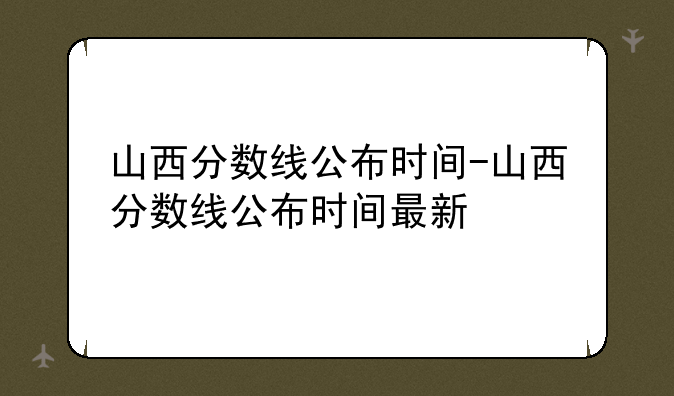 山西分数线公布时间-山西分数线公布时间最新