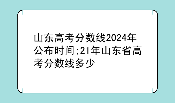 山东高考分数线2024年公布时间;21年山东省高考分数线多少
