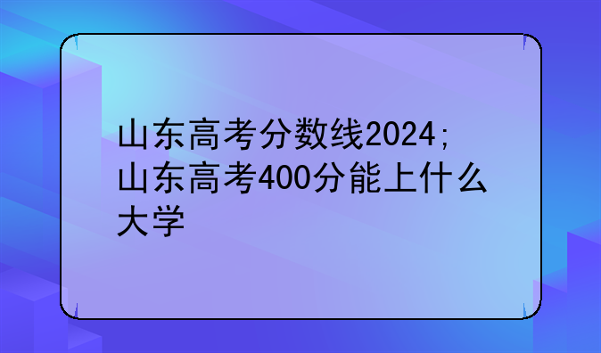 山东高考分数线2024;山东高考400分能上什么大学