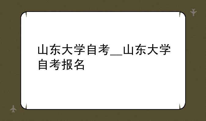 山东大学自考__山东大学自考报名