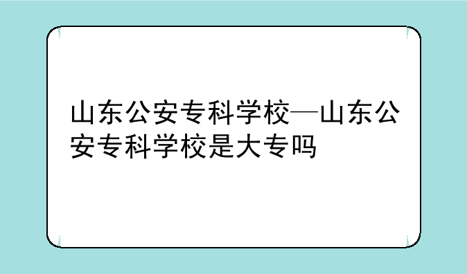 山东公安专科学校—山东公安专科学校是大专吗