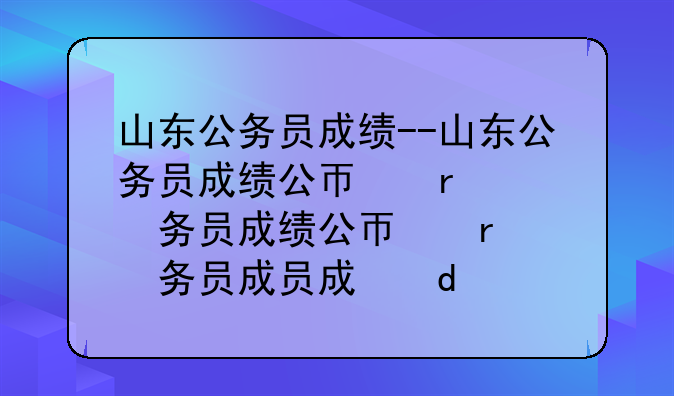 山东公务员成绩--山东公务员成绩公布时间2025